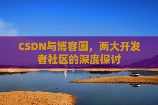 CSDN与博客园,两大开发者社区的深度探讨 CSDN与博客园,两大开发者社区的深度探讨